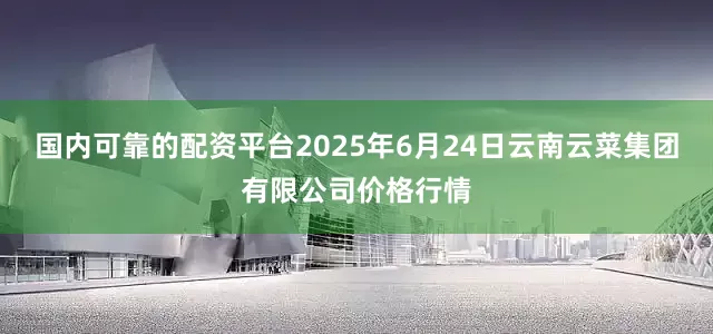 國內可靠的配資平臺2025年6月24日云南云菜集團有限公司價格行情