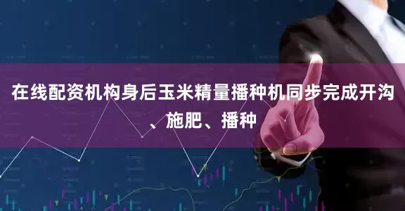 在線配資機構身后玉米精量播種機同步完成開溝、施肥、播種