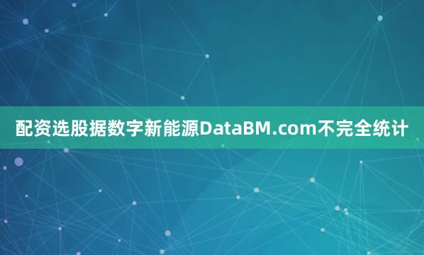 配資選股據數字新能源DataBM.com不完全統計